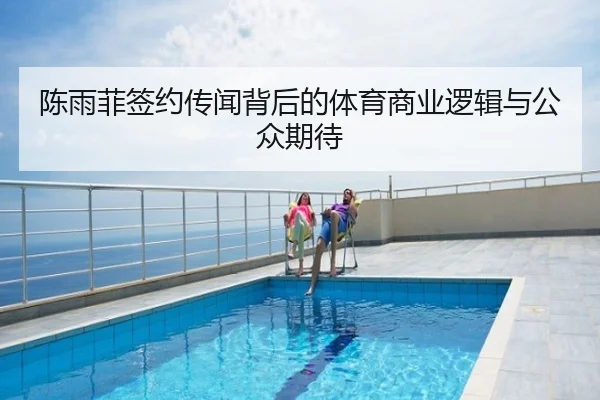 陈雨菲签约传闻背后的体育商业逻辑与公众期待