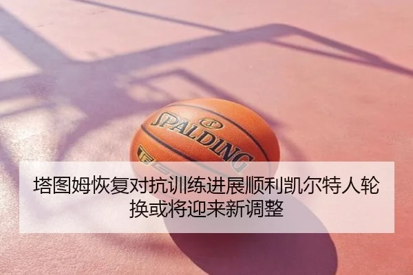塔图姆恢复对抗训练进展顺利凯尔特人轮换或将迎来新调整
