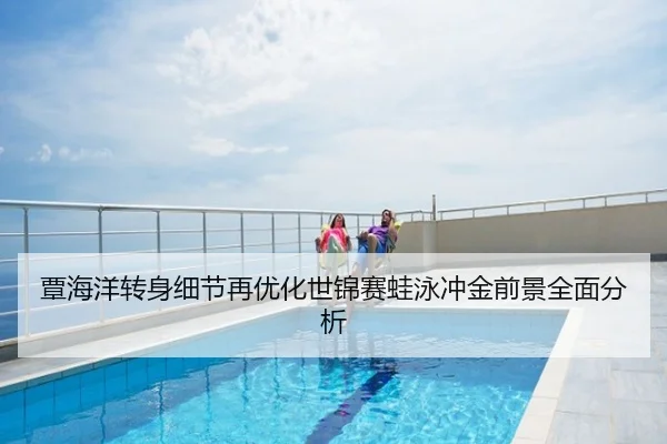 覃海洋转身细节再优化世锦赛蛙泳冲金前景全面分析