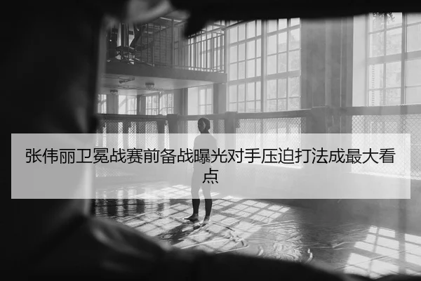 张伟丽卫冕战赛前备战曝光对手压迫打法成最大看点