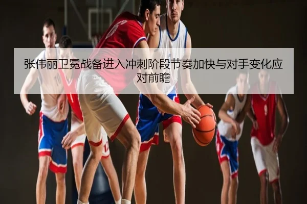 张伟丽卫冕战备进入冲刺阶段节奏加快与对手变化应对前瞻