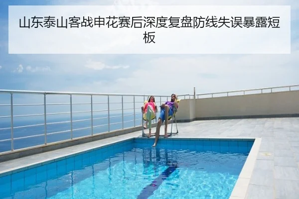 山东泰山客战申花赛后深度复盘防线失误暴露短板