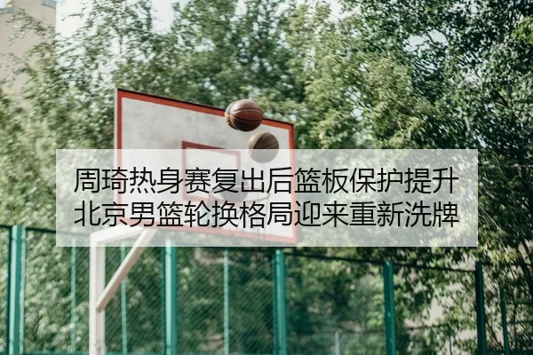 周琦热身赛复出后篮板保护提升 北京男篮轮换格局迎来重新洗牌
